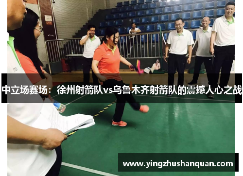 中立场赛场：徐州射箭队vs乌鲁木齐射箭队的震撼人心之战