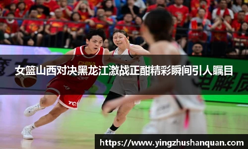女篮山西对决黑龙江激战正酣精彩瞬间引人瞩目